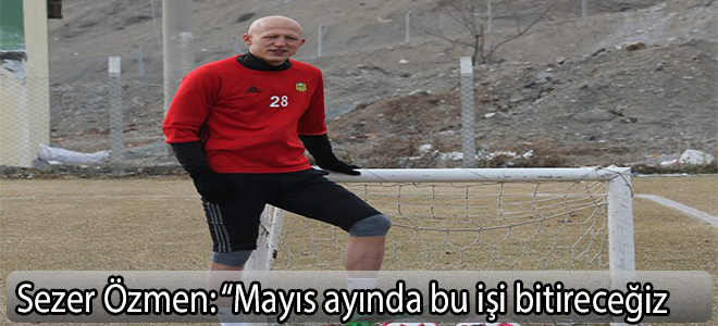 Sezer Özmen: “Mayıs ayında bu işi bitireceğiz”